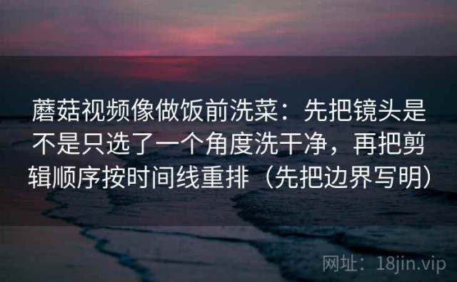 蘑菇视频像做饭前洗菜：先把镜头是不是只选了一个角度洗干净，再把剪辑顺序按时间线重排（先把边界写明）