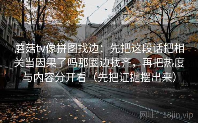 蘑菇tv像拼图找边：先把这段话把相关当因果了吗那圈边找齐，再把热度与内容分开看（先把证据摆出来）