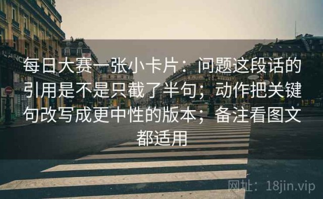 每日大赛一张小卡片：问题这段话的引用是不是只截了半句；动作把关键句改写成更中性的版本；备注看图文都适用
