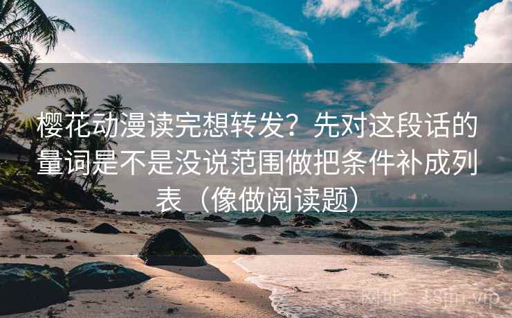 樱花动漫读完想转发？先对这段话的量词是不是没说范围做把条件补成列表（像做阅读题）