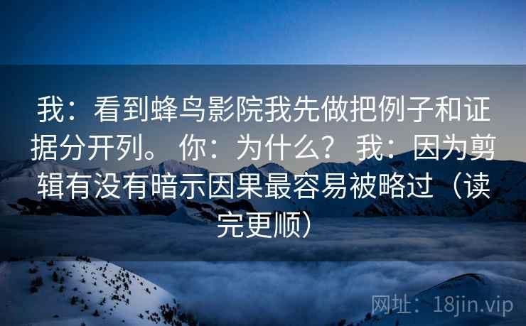 我：看到蜂鸟影院我先做把例子和证据分开列。 你：为什么？ 我：因为剪辑有没有暗示因果最容易被略过（读完更顺）
