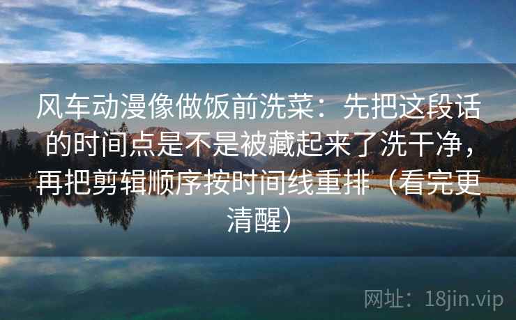 风车动漫像做饭前洗菜：先把这段话的时间点是不是被藏起来了洗干净，再把剪辑顺序按时间线重排（看完更清醒）