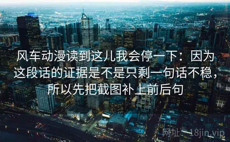 风车动漫读到这儿我会停一下：因为这段话的证据是不是只剩一句话不稳，所以先把截图补上前后句