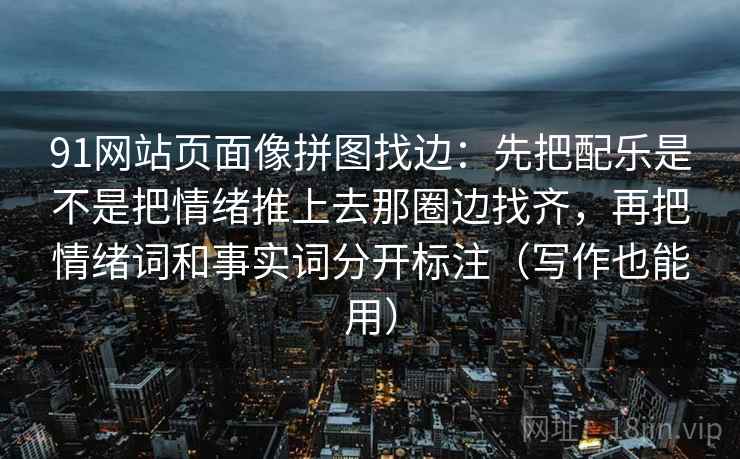 91网站页面像拼图找边：先把配乐是不是把情绪推上去那圈边找齐，再把情绪词和事实词分开标注（写作也能用）