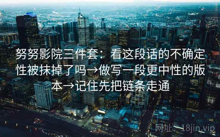 努努影院三件套:看这段话的不确定性被抹掉了吗→做写一段更中性的版本→记住先把链条走通 努努影院三件套:看这段话的不确定性被抹掉了吗→做写一段更中性的版本→记住先把链条走通