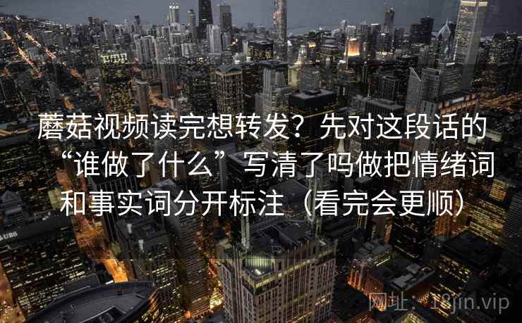 蘑菇视频读完想转发？先对这段话的“谁做了什么”写清了吗做把情绪词和事实词分开标注（看完会更顺）