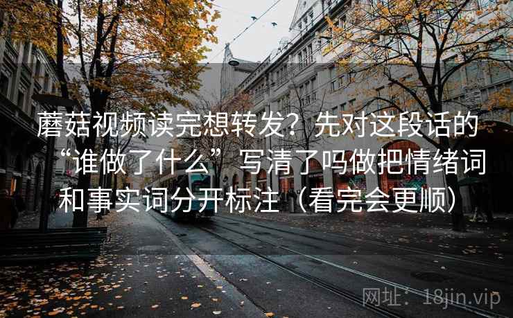 蘑菇视频读完想转发？先对这段话的“谁做了什么”写清了吗做把情绪词和事实词分开标注（看完会更顺）