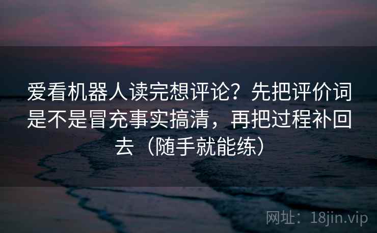 爱看机器人读完想评论？先把评价词是不是冒充事实搞清，再把过程补回去（随手就能练）