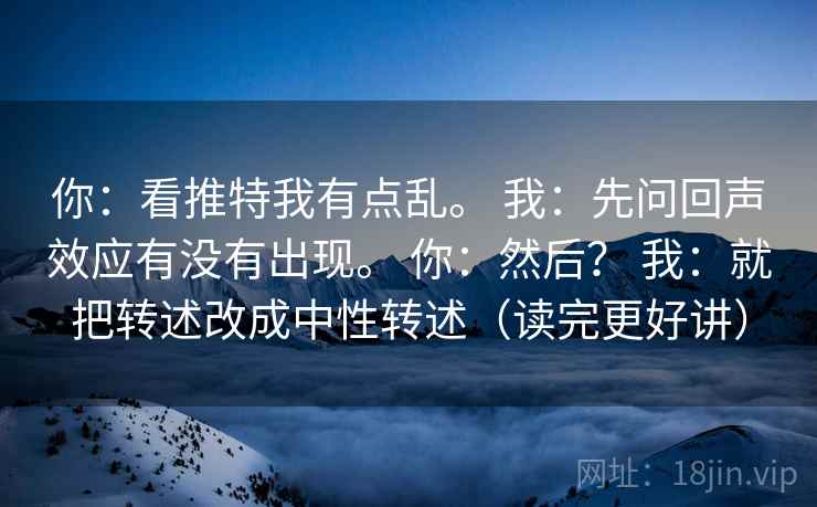 你：看推特我有点乱。 我：先问回声效应有没有出现。 你：然后？ 我：就把转述改成中性转述（读完更好讲）
