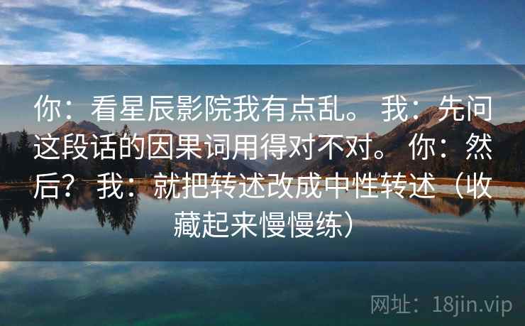你：看星辰影院我有点乱。 我：先问这段话的因果词用得对不对。 你：然后？ 我：就把转述改成中性转述（收藏起来慢慢练）