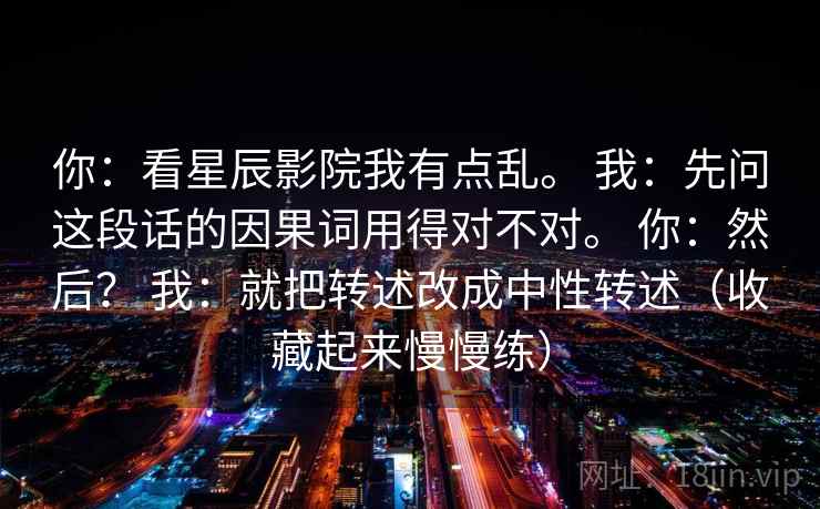 你：看星辰影院我有点乱。 我：先问这段话的因果词用得对不对。 你：然后？ 我：就把转述改成中性转述（收藏起来慢慢练）