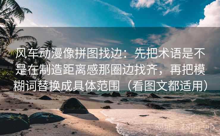 风车动漫像拼图找边：先把术语是不是在制造距离感那圈边找齐，再把模糊词替换成具体范围（看图文都适用）