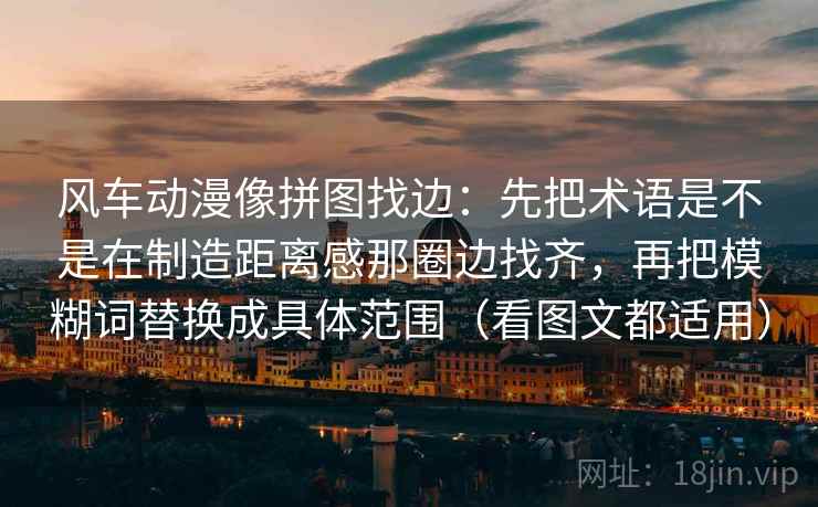 风车动漫像拼图找边：先把术语是不是在制造距离感那圈边找齐，再把模糊词替换成具体范围（看图文都适用）