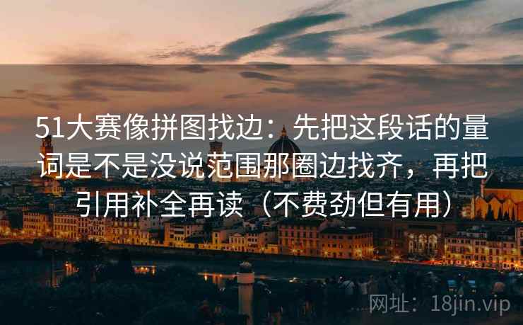 51大赛像拼图找边:先把这段话的量词是不是没说范围那圈边找齐,再把引用补全再读(不费劲但有用) 51大赛像拼图找边:先把这段话的量词是不是没说范围那圈边找齐,再把引用补全再读(不费劲但有用)