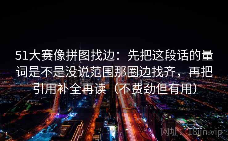 51大赛像拼图找边：先把这段话的量词是不是没说范围那圈边找齐，再把引用补全再读（不费劲但有用）