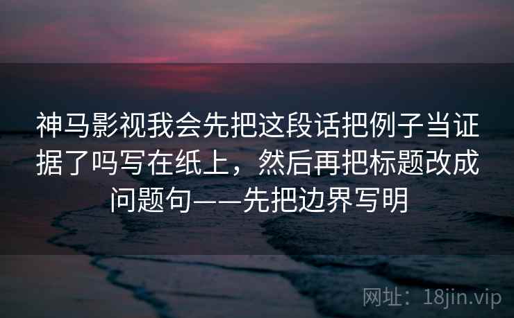 神马影视我会先把这段话把例子当证据了吗写在纸上，然后再把标题改成问题句——先把边界写明