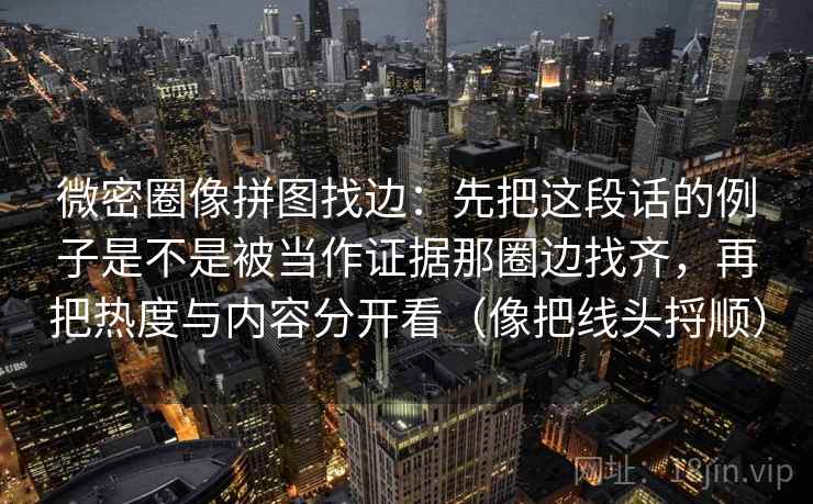 微密圈像拼图找边：先把这段话的例子是不是被当作证据那圈边找齐，再把热度与内容分开看（像把线头捋顺）