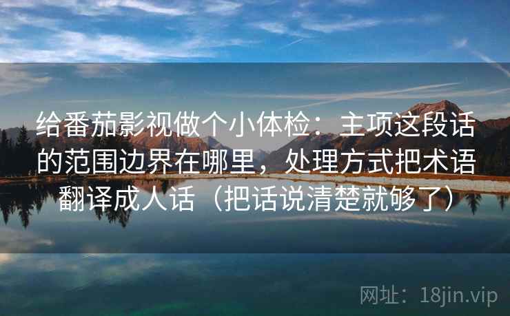 给番茄影视做个小体检：主项这段话的范围边界在哪里，处理方式把术语翻译成人话（把话说清楚就够了）