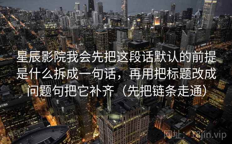 星辰影院我会先把这段话默认的前提是什么拆成一句话,再用把标题改成问题句把它补齐(先把链条走通) 星辰影院我会先把这段话默认的前提是什么拆成一句话,再用把标题改成问题句把它补齐(先把链条走通)