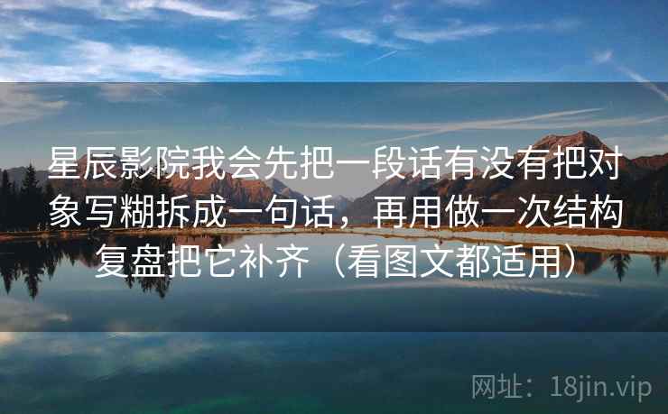 星辰影院我会先把一段话有没有把对象写糊拆成一句话,再用做一次结构复盘把它补齐(看图文都适用) 星辰影院我会先把一段话有没有把对象写糊拆成一句话,再用做一次结构复盘把它补齐(看图文都适用)