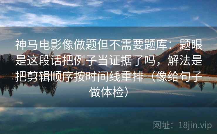 神马电影像做题但不需要题库:题眼是这段话把例子当证据了吗,解法是把剪辑顺序按时间线重排(像给句子做体检) 神马电影像做题但不需要题库:题眼是这段话把例子当证据了吗,解法是把剪辑顺序按时间线重排(像给句子做体检)