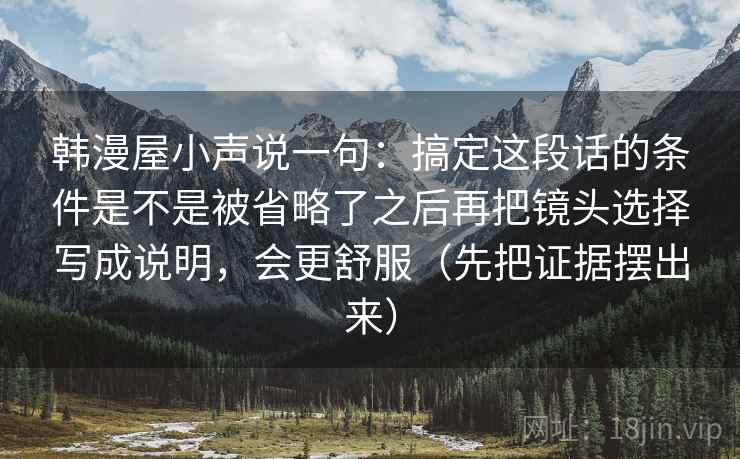 韩漫屋小声说一句：搞定这段话的条件是不是被省略了之后再把镜头选择写成说明，会更舒服（先把证据摆出来）