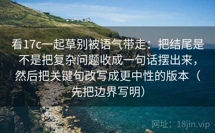 看17c一起草别被语气带走：把结尾是不是把复杂问题收成一句话摆出来，然后把关键句改写成更中性的版本（先把边界写明）