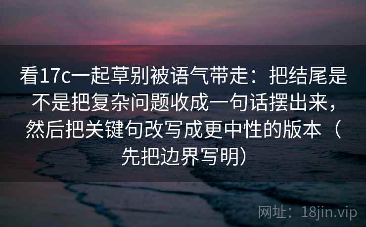 看17c一起草别被语气带走:把结尾是不是把复杂问题收成一句话摆出来,然后把关键句改写成更中性的版本(先把边界写明) 看17c一起草别被语气带走:把结尾是不是把复杂问题收成一句话摆出来,然后把关键句改写成更中性的版本(先把边界写明)
