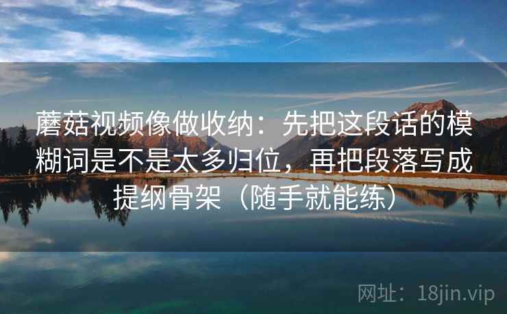 蘑菇视频像做收纳：先把这段话的模糊词是不是太多归位，再把段落写成提纲骨架（随手就能练）
