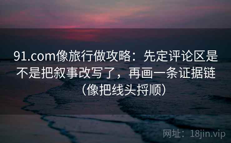 91.com像旅行做攻略：先定评论区是不是把叙事改写了，再画一条证据链（像把线头捋顺）