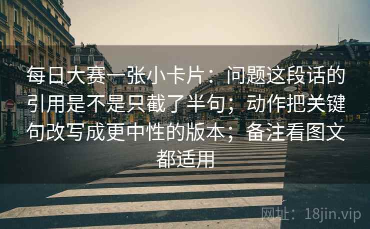 每日大赛一张小卡片：问题这段话的引用是不是只截了半句；动作把关键句改写成更中性的版本；备注看图文都适用