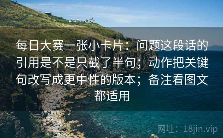 每日大赛一张小卡片:问题这段话的引用是不是只截了半句;动作把关键句改写成更中性的版本;备注看图文都适用 每日大赛一张小卡片:问题这段话的引用是不是只截了半句;动作把关键句改写成更中性的版本;备注看图文都适用