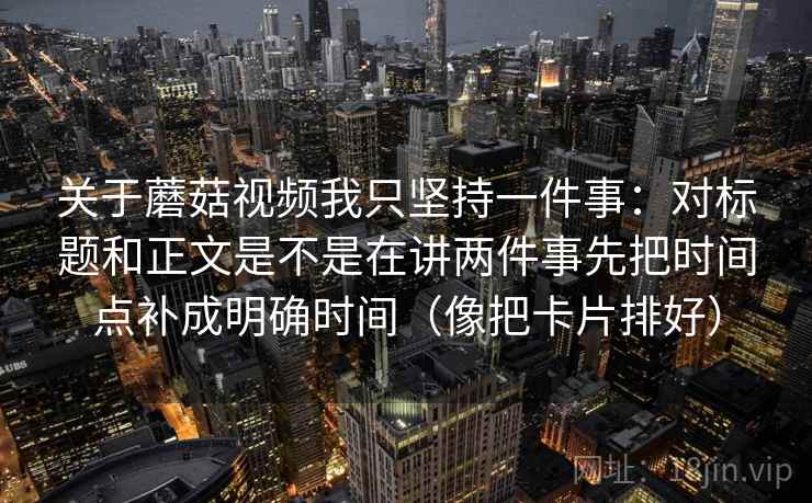 关于蘑菇视频我只坚持一件事：对标题和正文是不是在讲两件事先把时间点补成明确时间（像把卡片排好）