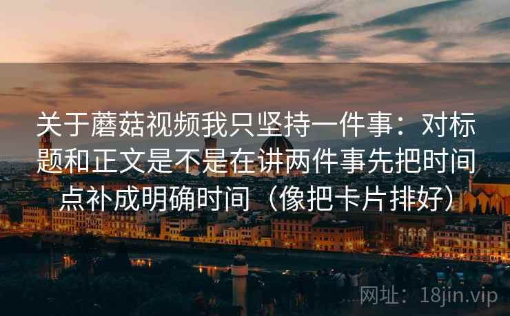 关于蘑菇视频我只坚持一件事：对标题和正文是不是在讲两件事先把时间点补成明确时间（像把卡片排好）