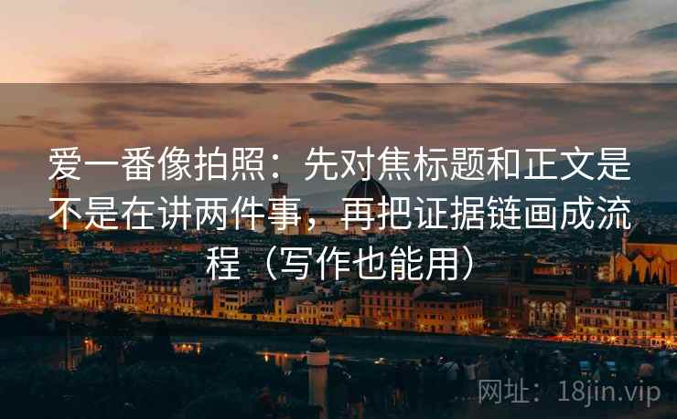 爱一番像拍照：先对焦标题和正文是不是在讲两件事，再把证据链画成流程（写作也能用）