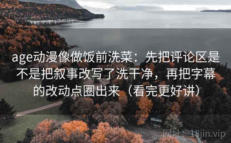 age动漫像做饭前洗菜：先把评论区是不是把叙事改写了洗干净，再把字幕的改动点圈出来（看完更好讲）