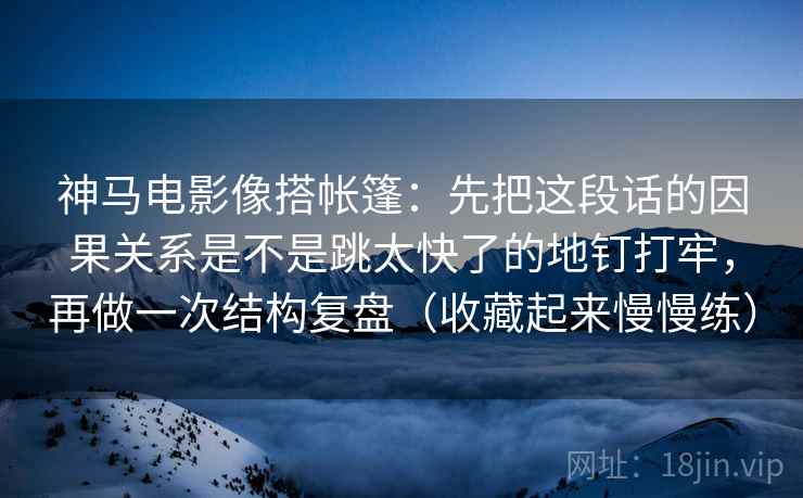 神马电影像搭帐篷：先把这段话的因果关系是不是跳太快了的地钉打牢，再做一次结构复盘（收藏起来慢慢练）