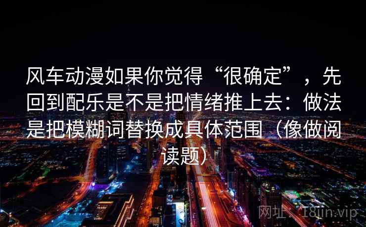 风车动漫如果你觉得“很确定”，先回到配乐是不是把情绪推上去：做法是把模糊词替换成具体范围（像做阅读题）