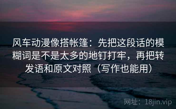 风车动漫像搭帐篷：先把这段话的模糊词是不是太多的地钉打牢，再把转发语和原文对照（写作也能用）