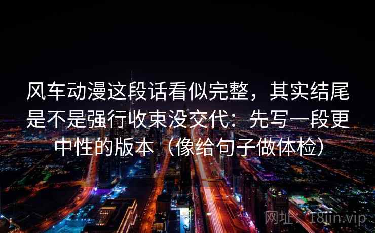 风车动漫这段话看似完整,其实结尾是不是强行收束没交代:先写一段更中性的版本(像给句子做体检) 风车动漫这段话看似完整,其实结尾是不是强行收束没交代:先写一段更中性的版本(像给句子做体检)