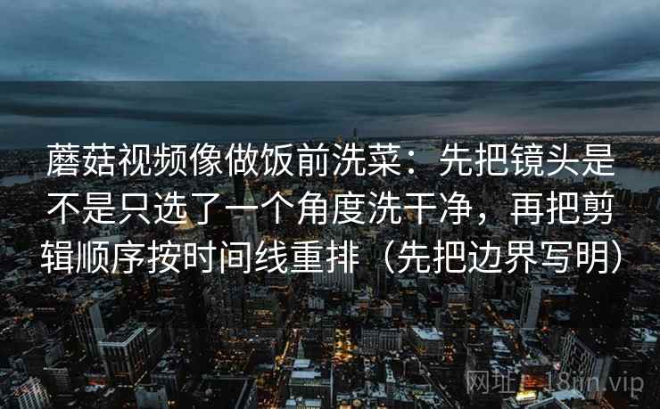蘑菇视频像做饭前洗菜：先把镜头是不是只选了一个角度洗干净，再把剪辑顺序按时间线重排（先把边界写明）