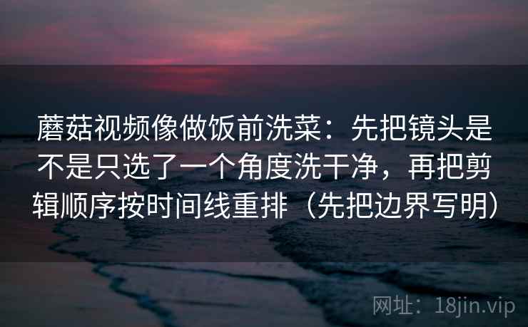 蘑菇视频像做饭前洗菜：先把镜头是不是只选了一个角度洗干净，再把剪辑顺序按时间线重排（先把边界写明）