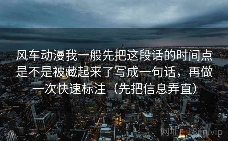 风车动漫我一般先把这段话的时间点是不是被藏起来了写成一句话，再做一次快速标注（先把信息弄直）