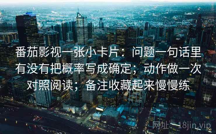 番茄影视一张小卡片：问题一句话里有没有把概率写成确定；动作做一次对照阅读；备注收藏起来慢慢练