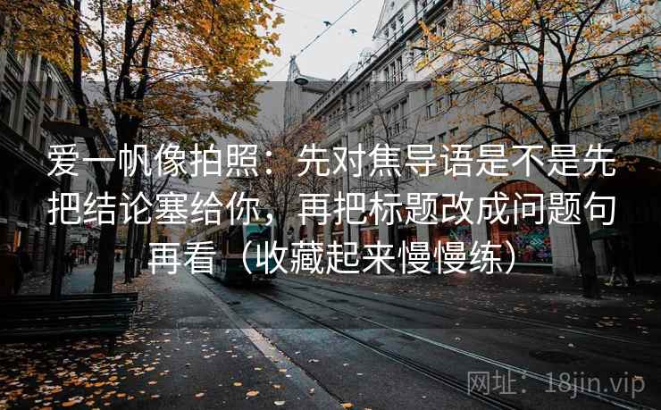 爱一帆像拍照：先对焦导语是不是先把结论塞给你，再把标题改成问题句再看（收藏起来慢慢练）