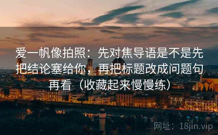爱一帆像拍照：先对焦导语是不是先把结论塞给你，再把标题改成问题句再看（收藏起来慢慢练）